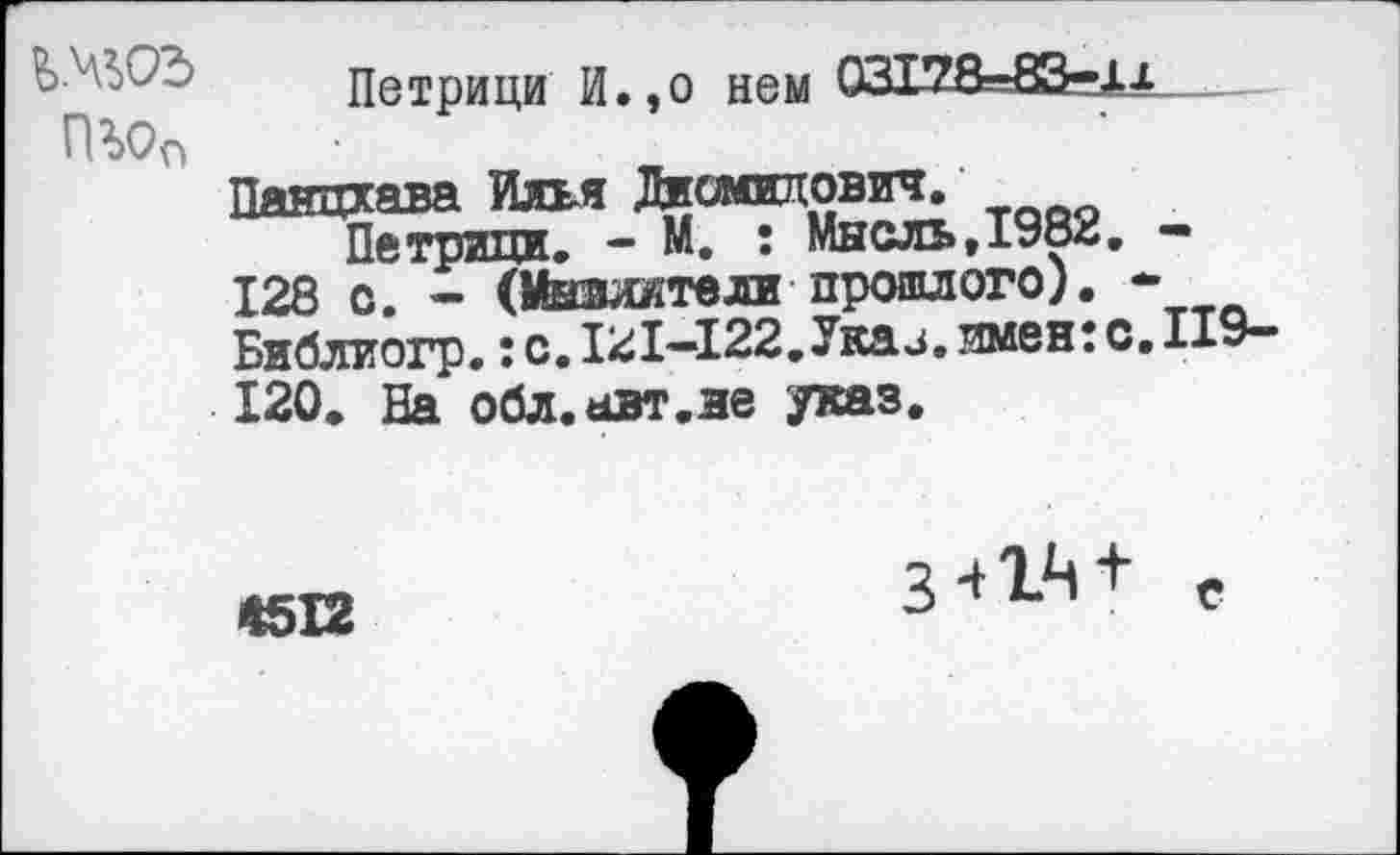 ﻿Петрици И.,о нем 03Т78-83-Дх гш
Панцхава Илья Дисмвлович.
Петрнци. - М. : Мысль,1982. -128 с. - (Мывжтели прошлого). * Библиогр.: с. 121-122.Укаи. имен: с. ПЭ-120. На обл.авт.ве указ.
4512
3 41Ц+ е